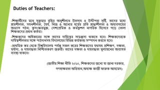 Duties of Teachers:
বেক্ষােীদের মদন সুক
ু মার বতবত্তর অনুেীলদন উতসাহ ও উেীপনা সতটষ্ট, তাদের মদধয
েমেীলতা, সহনেীলতা, তধয ্
, বনজ ও অদনযর ধদম ্
র প্রবত েদ্ধােীলতা ও অধযবসাদয়র
অিযাস গিন; ক
ু সংস্কারমুক্ত, মেেদপ্রবমক ও কম ্
ক
ু েল নাগবরক বহদসদব গদড় মতালা
বেক্ষকদের প্রধান কত্বয।
বেক্ষকদের অবধকাদরর সদে তাদের োবয়দত্বর সামঞ্জসয োকদত হদব। বেক্ষকদেরদক
োবয়ত্বেীলতার সদে পািোনসহ ববেযালদয়র বববিন্ন কম ্
কান্ড সম্পােন করদত হদব।
প্রােবমক স্তর মেদক ববশ্বববেযালয় পয ্
ন্ত সকল স্তদরর বেক্ষকদের যোযে প্রবেক্ষণ, েক্ষতা,
ময ্
াো, ও োয়বদ্ধতা বনক্তিতকরণ জুরী। তাদের েক্ষতা ও োয়বদ্ধতা মূলযায়দনর অবযাহত
বযবস্থা োকদব।
(জাতীয় বেক্ষা নীবত ২০১০, বেক্ষকদের জদনয যা জানা েরকার,
গণস্বাক্ষরতা অবিযান,অধযক্ষ কাজী োুক আহদমে)
 