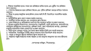 ১. বেক্ষক সময়বনষ্ঠ হদবন। সময় মত প্রবতষ্ঠাদন হাবযর হদবন এবং ছ
ভ টির পর প্রবতষ্ঠান
তযাগ করদবন।
২. মপোগত উন্নয়দনর জনয প্রবেক্ষণ বনদবন এবং গতহীত প্রবেক্ষণ কাদজ লাবগদয় পািোন
করদবন।
৩. বেক্ষা সংক্রান্ত আধুবনক কলাদকৌেল মযমন আই.বস.টি. ইতযাবেদত পারেবে ্
তা অজ্ন
করদবন।
৪. মাবিবমবডয়া ক্লাস গ্রহদণ েক্ষতা অজ্ন করদবন।
৫. পািটিকা প্রণয়ন করদবন এবং তেনুসাদর ক্লাস বনদবন।
৬. সকল বেক্ষাগত ও অবিজ্ঞতার সনেপে যত্ন সহকাদর োইদল সংরক্ষণ করদবন।
৭. বনদজর চাক
ু বরর বনদয়াগপে, মযাগোনপে, চাক
ু বরববহ, বেবল অড্ারপে, অবযাহবতপে,
বেবলক
ত ত প্রবতষ্ঠাদনর মযাগোনপে, প্রবেক্ষণ সনে, মস্কল পবরবত্দনর কাগজ, এককোয়
চাক
ু বরর ধারাবাবহক সকল মরকড্পে সংরক্ষণ করদবন।
৮. বতবন হদবন একজন পড়ু য়া। সব রকম জ্ঞান অজ্দন বতবন সো সদচষ্ট োকদবন।
৯. পাবরবাবরক, সামাক্তজক ও দ্বীনী মক্ষদে সকদলর সাদে বমদলবমদে কাজ করদবন।
১০. মানুর্ ও অনযানয জীদবর অবধকার ক্ষ
ু ণন করদবন না।
১১. আোহর সন্তুটষ্ট অজ্দনর লদক্ষয আোহ ও তার রাসূদলর আনুগতয হদব তার জীবদনর
ব্রত।
(সাপদলজা হাইস্ক
ু ল, বপদরাজপুর)
 