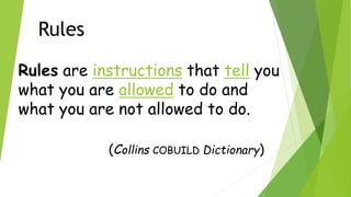 Rules
Rules are instructions that tell you
what you are allowed to do and
what you are not allowed to do.
(Collins COBUILD Dictionary)
 