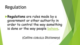 Regulation
Regulations are rules made by a
government or other authority in
order to control the way something
is done or the way people behave.
(Collins COBUILD Dictionary)
 