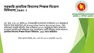 সরকানর প্রাথনমক নবদ্যাি নিক্ষক নিয় াগ
নবনধ্মািা,১৯৯১ঃ
এস. আর. ও নং ৬২-আইন/৯১ গণপ্রজাতন্ত্রী বাংলাদেদের সংববধাদনর ১৩৩ অনুদেদের
েত্াংদে প্রেত্ত ক্ষমতাবদল এবং Primary School Teacher Recruitment Rules, 1983
বাবতলক্রদম অস্থায়ী রাষ্ট্রপবত, উক্ত সংববধাদনর ১৪০(২) অনুদেদের ববধান মমাতাদবক
বাংলাদেে সরকাবর কম ্কবমেদনর সাদে পরামে ্
ক্রদম একটি বববধমালা প্রণয়ন কদরন যা
প্রাথনমক নবদ্যাি নিক্ষক নিয় াগ নবনধ্মািা, ১৯৯১ িায়ম অনিনিত।
(বেক্ষা মন্ত্রণালয় ববজ্ঞবি, ঢাকা, ২৬মে মাঘ,১৩৯৭/৯ মেবরুয়াবর, ১৯৯১ ইং)
 