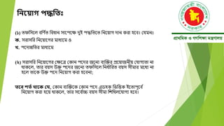 নিয় াগ পদ্ধনত
(১) তেবসদল ববণ ্
ত ববধান সাদপদক্ষ েুই পদ্ধবতদত বনদয়াগ োন করা হদব। মযমনঃ
ক. সরাসবর বনদয়াদগর মাধযদম ও
খ. পদোন্নবতর মাধযদম
(২) সরাসবর বনদয়াদগর মক্ষদে মকান পদের জদনয বযক্তক্তর প্রদয়াজনীয় মযাগযতা না
োকদল, তার বয়স উক্ত পদের জদনয তেবসদল বনধ ্
াবরত বয়স সীমার মদধয না
হদল তাদক উক্ত পদে বনদয়াগ করা হদবনা;
তয়ব িতত থায়ক বে, মকান বযক্তক্তদক মকান পদে এডহক বিবত্তক ইদতাপূদব ্
বনদয়াগ করা হদয় োকদল, তার সদব ্
াচ্চ বয়স সীমা বেবেলদযাগয হদব।
 