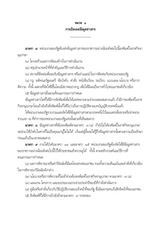 หมวด ๑
การเปิดเผยข้อมูลข่าวสาร
_______________
มาตรา ๗ หน่วยงานของรัฐต้องส่งข้อมูลข่าวสารของราชการอย่างน้อยดังต่อไปนีลงพิมพ์ในราชกิจจา
นุเบกษา
(๑) โครงสร้างและการจัดองค์กรในการดําเนินงาน
(๒) สรุปอํานาจหน้าที่ที่สําคัญและวิธีการดําเนินงาน
(๓) สถานที่ติดต่อเพื่อขอรับข้อมูลข่าวสาร หรือคําแนะนําในการติดต่อกับหน่วยงานของรัฐ
(๔) กฎ มติคณะรัฐมนตรี ข้อบังคับ คําสั่ง หนังสือเวียน ระเบียบ แบบแผน นโยบาย หรือการ
ตีความ ทังนี เฉพาะที่จัดให้มีขึนโดยมีสภาพอย่างกฎ เพื่อให้มีผลเป็นการทั่วไปต่อเอกชนที่เกี่ยวข้อง
(๕) ข้อมูลข่าวสารอื่นตามที่คณะกรรมการกําหนด
ข้อมูลข่าวสารใดที่ได้มีการจัดพิมพ์เพื่อให้แพร่หลายตามจํานวนพอสมควรแล้ว ถ้ามีการลงพิมพ์ในราช
กิจจานุเบกษาโดยอ้างอิงถึงสิ่งพิมพ์นันก็ให้ถือว่าเป็นการปฏิบัติตามบทบัญญัติวรรคหนึ่งแล้ว
ให้หน่วยงานของรัฐรวบรวมและจัดให้มีข้อมูลข่าวสารตามวรรคหนึ่งไว้เผยแพร่เพื่อขายหรือจําหน่าย
จ่ายแจก ณ ที่ทําการของหน่วยงานของรัฐแห่งนันตามที่เห็นสมควร
มาตรา ๘ ข้อมูลข่าวสารที่ต้องลงพิมพ์ตามมาตรา ๗ (๔) ถ้ายังไม่ได้ลงพิมพ์ในราชกิจจานุเบกษา
จะนํามาใช้บังคับในทางที่ไม่เป็นคุณแก่ผู้ใดไม่ได้ เว้นแต่ผู้นันจะได้รู้ถึงข้อมูลข่าวสารนันตามความเป็นจริงมา
ก่อนแล้วเป็นเวลาพอสมควร
มาตรา ๙ ภายใต้บังคับมาตรา ๑๔ และมาตรา ๑๕ หน่วยงานของรัฐต้องจัดให้มีข้อมูลข่าวสาร
ของราชการอย่างน้อยดังต่อไปนีไว้ให้ประชาชนเข้าตรวจดูได้ ทังนี ตามหลักเกณฑ์และวิธีการที่
คณะกรรมการกําหนด
(๑) ผลการพิจารณาหรือคําวินิจฉัยที่มีผลโดยตรงต่อเอกชน รวมทังความเห็นแย้งและคําสั่งที่เกี่ยวข้อง
ในการพิจารณาวินิจฉัยดังกล่าว
(๒) นโยบายหรือการตีความที่ไม่เข้าข่ายต้องลงพิมพ์ในราชกิจจานุเบกษา ตามมาตรา ๗ (๔)
(๓) แผนงาน โครงการ และงบประมาณรายจ่ายประจําปีของปีที่กําลังดําเนินการ
(๔) คู่มือหรือคําสั่งเกี่ยวกับวิธีปฏิบัติงานของเจ้าหน้าที่ของรัฐ ซึ่งมีผลกระทบถึงสิทธิหน้าที่ของเอกชน
(๕) สิ่งพิมพ์ที่ได้มีการอ้างอิงถึงตามมาตรา ๗ วรรคสอง
 