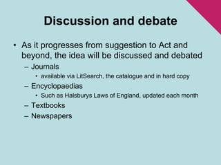 Discussion and debateAs it progresses from suggestion to Act and beyond, the idea will be discussed and debatedJournalsavailable via LitSearch, the catalogue and in hard copyEncyclopaediasSuch as Halsburys Laws of England, updated each monthTextbooksNewspapers