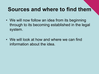 Sources and where to find themWe will now follow an idea from its beginning through to its becoming established in the legal system.We will look at how and where we can find information about the idea.