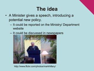 The ideaA Minister gives a speech, introducing a potential new policy.It could be reported on the Ministry/ Department websiteIt could be discussed in newspapershttp://www.flickr.com/photos/markhillary/