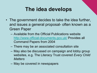 The idea developsThe government decides to take the idea further, and issues a general proposal- often known as a Green PaperAvailable from the Official Publications website http://www.official-documents.gov.uk/ Provides all Command Papers from 2004There may be an associated consultation siteMay also be discussed on campaign and lobby group websites, e.g. The Literacy Trust covered Every Child MattersMay be covered in newspapers