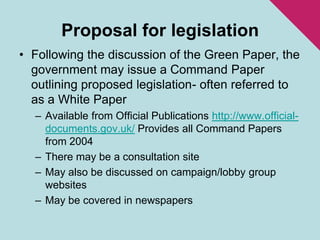 Proposal for legislationFollowing the discussion of the Green Paper, the government may issue a Command Paper outlining proposed legislation- often referred to as a White PaperAvailable from Official Publications http://www.official-documents.gov.uk/ Provides all Command Papers from 2004There may be a consultation siteMay also be discussed on campaign/lobby group websitesMay be covered in newspapers