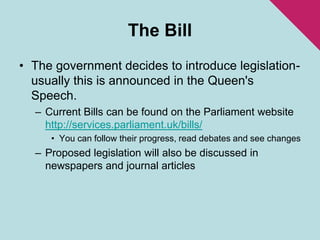 The BillThe government decides to introduce legislation- usually this is announced in the Queen's Speech.Current Bills can be found on the Parliament website http://services.parliament.uk/bills/You can follow their progress, read debates and see changes Proposed legislation will also be discussed in newspapers and journal articles