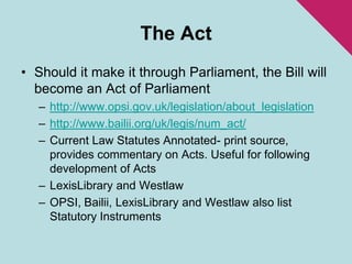 The ActShould it make it through Parliament, the Bill will become an Act of Parliamenthttp://www.opsi.gov.uk/legislation/about_legislationhttp://www.bailii.org/uk/legis/num_act/Current Law Statutes Annotated- print source, provides commentary on Acts. Useful for following development of ActsLexisLibrary and WestlawOPSI, Bailii, LexisLibrary and Westlaw also list Statutory Instruments