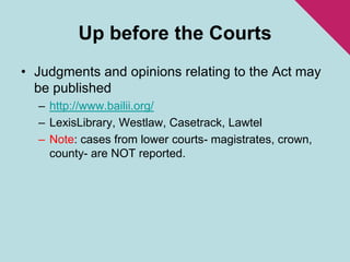Up before the CourtsJudgments and opinions relating to the Act may be publishedhttp://www.bailii.org/LexisLibrary, Westlaw, Casetrack, LawtelNote: cases from lower courts- magistrates, crown, county- are NOT reported. 