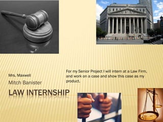 For my Senior Project I will intern at a Law Firm,
Mrs. Maxwell     and work on a case and show this case as my
Mitch Banister   product.


LAW INTERNSHIP
 