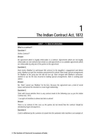 1
The Indian Contract Act, 1872
UNIT – 1: BACKGROUND
What is a contract?
Question 1
Define Contract?
Answer
An agreement which is legally enforceable is a contract. Agreements which are not legally
enforceable are not contracts but remain as void agreements or as voidable agreements which
are enforceable by only one of the parties to the agreement.
Question 2
Ram invites Madhuri (a well-known film actress) to his daughter’s engagement and dinner
party. Madhuri accepts the invitation and promised to attend. Ram made special arrangements
for Madhuri at the party but she did not turn up. Ram enraged with Madhuri’s behaviour,
wanted to sue for the loss incurred in making special arrangements. Ram is seeking your
advice.
Answer
No. ‘Ram” cannot sue ‘Madhuri’ for his loss. Because the agreement was a kind of social
nature and lacked the intention to create legal relationship.
Question 3
State with reason whether there is any contract made in the following case as per the Indian
Contract Act, 1872:
“J accepts an invitation to dinner but fails to attend”
Answer
There is no contract in this case as the parties do not intend that the contract should be
attended by legal consequences.
Question 4
Cash is withdrawn by the customer of a bank from the automatic teller machine is an example of:
© The Institute of Chartered Accountants of India
 