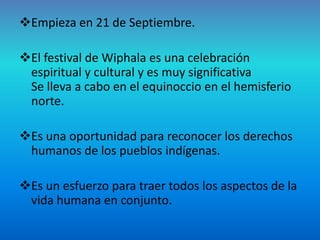 Empieza en 21 de Septiembre.

El festival de Wiphala es una celebración
 espiritual y cultural y es muy significativa
 Se lleva a cabo en el equinoccio en el hemisferio
 norte.

Es una oportunidad para reconocer los derechos
 humanos de los pueblos indígenas.

Es un esfuerzo para traer todos los aspectos de la
 vida humana en conjunto.
 