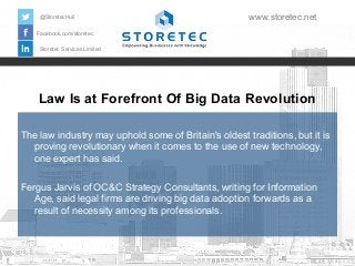Law Is at Forefront Of Big Data Revolution
Facebook.com/storetec
Storetec Services Limited
@StoretecHull www.storetec.net
The law industry may uphold some of Britain's oldest traditions, but it is
proving revolutionary when it comes to the use of new technology,
one expert has said.
Fergus Jarvis of OC&C Strategy Consultants, writing for Information
Age, said legal firms are driving big data adoption forwards as a
result of necessity among its professionals.
 