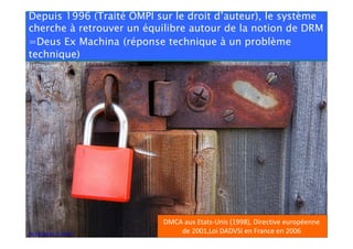 Depuis 1996 (Traité OMPI sur le droit d’auteur), le système
cherche à retrouver un équilibre autour de la notion de DRM
=Deus Ex Machina (réponse technique à un problème
technique)

Par Freefotouk. CC-BY-NC.

DMCA aux Etats-Unis (1998), Directive européenne
de 2001,Loi DADVSI en France en 2006

 