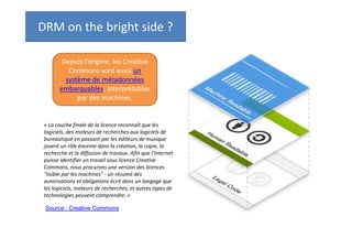 DRM on the bright side ?
Depuis l’origine, les Creative
Commons sont aussi un
système de métadonnées
embarquables, interprétables
par des machines.

« La couche finale de la licence reconnaît que les
logiciels, des moteurs de recherches aux logiciels de
bureautique en passant par les éditeurs de musique
jouent un rôle énorme dans la création, la copie, la
recherche et la diffusion de travaux. Afin que l’internet
puisse identifier un travail sous licence Creative
Commons, nous procurons une version des licences
"lisible par les machines" - un résumé des
autorisations et obligations écrit dans un langage que
les logiciels, moteurs de recherches, et autres types de
technologies peuvent comprendre. »
Source : Creative Commons

 