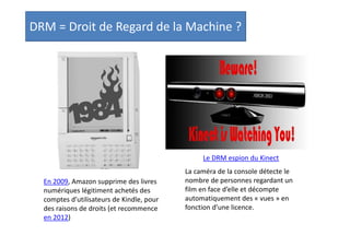 DRM = Droit de Regard de la Machine ?

Le DRM espion du Kinect
En 2009, Amazon supprime des livres
numériques légitiment achetés des
comptes d’utilisateurs de Kindle, pour
des raisons de droits (et recommence
en 2012)

La caméra de la console détecte le
nombre de personnes regardant un
film en face d’elle et décompte
automatiquement des « vues » en
fonction d’une licence.

 