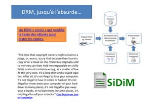 DRM, jusqu’à l’absurde…
Un DRM « social » qui modifie
le texte des eBooks pour
pister les copies.

“The idea that copyright owners might convince a
judge, or, worse, a jury that because they found a
copy of an e-book on the Pirate Bay originally sold
to me they can then hold me responsible or civilly
liable is almost certainly wrong, as a matter of law.
At the very least, it’s a long shot and a stupid legal
bet. After all, it’s not illegal to lose your computer.
It’s not illegal to have it stolen or hacked. It’s not
illegal to throw away your computer or your hard
drive. In many places, it’s not illegal to give away
your e-books, or to loan them. In some places, it’s
not illegal to sell your e-books.” Cory Doctorow. Lost
In Translation

 