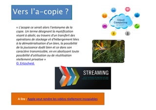 Vers l’a-copie ?
« L'acopie ce serait alors l'antonyme de la
copie. Un terme désignant la mystification
visant à abolir, au travers d'un transfert des
opérations de stockage et d'hébergement liées
à la dématérialisation d'un bien, la possibilité
de la jouissance dudit bien et ce dans son
caractère transmissible, en en abolissant toute
possibilité d'utilisation ou de réutilisation
réellement privative »
O. Ertzscheid.

A lire : Apple veut rendre les vidéos réellement incopiables

 