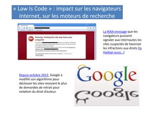 « Law Is Code » : impact sur les navigateurs
Internet, sur les moteurs de recherche
La RIAA envisage que les
navigateurs puissent
signaler aux internautes les
sites suspectés de favoriser
les infractions aux droits (la
Hadopi aussi…)

Depuis octobre 2012, Google a
modifié son algorithme pour
déclasser les sites recevant le plus
de demandes de retrait pour
violation du droit d’auteur.

 