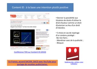 Content ID : à la base une intention plutôt positive

• Donner la possibilité aux
titulaires de droits d’utiliser le
droit d’auteur comme un droit
d’autoriser au lieu d’un droit
d’interdire.
• 3 choix en cas de repérage
d’un contenu protégé :
-Ne rien faire ;
- Monétiser avec de la publicité ;
- Bloquer.

Conférence TED sur Content ID (2010)

En France, accord SACEM, SACD avec YouTube pour
partage de recettes publicitaires.

Mais système des « strikes »
pour l’utilisateur : 3 retraits =
fermeture du compte.

 