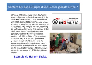 Content ID : pas si éloigné d’une licence globale privée ?
Of those 103 million video views, YouTube is able to
charge an estimated average of $2 for every
thousand viewers — that translates to $206,000. Of
that $206,000, INDmusic collects a rolling 10% of the
total revenue, with another 45% (or $92,700) going
to YouTube, according to preferred partner terms
first reported by the Wall Street Journal. Multiple
executives familiar with terms for YouTube channel
partners tell Billboard that of the remaining 45%
($92,700), 10% ($9,270) goes to the person who
uploaded the video and the remainder goes to the
master rights owners and publisher, both of whom
are Mad Decent in this case. In other words, 103
million views translates to roughly $83,500 in Mad
Decent money.

Exemple du Harlem Shake.
Pas une licence globale, mais une licence
« locale » établie sur la base d’accords
contractuels privés.

 