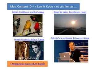 Mais Content ID = « Law Is Code » et ses limites …
Retrait de vidéos de chants d’oiseaux

Retrait du mashup Buffy vs Edward

L’application automatique du droit reste « aveugle »
à des subtilités comme le fair use ou les exceptions
au droit d’auteur, que seul un humain peut apprécier.

Retrait de vidéos des météores russes

Retrait d’une conférence de Lawrence Lessig

 