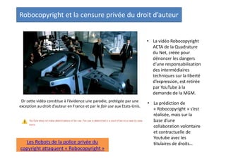 Robocopyright et la censure privée du droit d’auteur
• La vidéo Robocopyright
ACTA de la Quadrature
du Net, créée pour
dénoncer les dangers
d’une responsabilisation
des intermédiaires
techniques sur la liberté
d’expression, est retirée
par YouTube à la
demande de la MGM.
Or cette vidéo constitue à l’évidence une parodie, protégée par une
exception au droit d’auteur en France et par le fair use aux Etats-Unis.

Les Robots de la police privée du
copyright attaquent « Robocopyright »

• La prédiction de
« Robocopyright » s’est
réalisée, mais sur la
base d’une
collaboration volontaire
et contractuelle de
Youtube avec les
titulaires de droits. Pas
besoin d’ACTA pour en
arriver là…

 