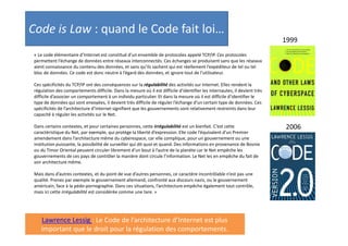 Code is Law : quand le Code fait loi…
1999
« Le code élémentaire d’Internet est constitué d’un ensemble de protocoles appelé TCP/IP. Ces protocoles
permettent l’échange de données entre réseaux interconnectés. Ces échanges se produisent sans que les réseaux
aient connaissance du contenu des données, et sans qu’ils sachent qui est réellement l’expéditeur de tel ou tel
bloc de données. Ce code est donc neutre à l’égard des données, et ignore tout de l’utilisateur.
Ces spécificités du TCP/IP ont des conséquences sur la régulabilité des activités sur Internet. Elles rendent la
régulation des comportements difficile. Dans la mesure où il est difficile d’identifier les internautes, il devient très
difficile d’associer un comportement à un individu particulier. Et dans la mesure où il est difficile d’identifier le
type de données qui sont envoyées, il devient très difficile de réguler l’échange d’un certain type de données. Ces
spécificités de l’architecture d’Internet signifient que les gouvernements sont relativement restreints dans leur
capacité à réguler les activités sur le Net.
Dans certains contextes, et pour certaines personnes, cette irrégulabilité est un bienfait. C’est cette
caractéristique du Net, par exemple, qui protège la liberté d’expression. Elle code l’équivalent d’un Premier
amendement dans l’architecture même du cyberespace, car elle complique, pour un gouvernement ou une
institution puissante, la possibilité de surveiller qui dit quoi et quand. Des informations en provenance de Bosnie
ou du Timor Oriental peuvent circuler librement d’un bout à l’autre de la planète car le Net empêche les
gouvernements de ces pays de contrôler la manière dont circule l’information. Le Net les en empêche du fait de
son architecture même.
Mais dans d’autres contextes, et du point de vue d’autres personnes, ce caractère incontrôlable n’est pas une
qualité. Prenez par exemple le gouvernement allemand, confronté aux discours nazis, ou le gouvernement
américain, face à la pédo-pornographie. Dans ces situations, l’architecture empêche également tout contrôle,
mais ici cette irrégulabilité est considérée comme une tare. »

Lawrence Lessig : Le Code de l’architecture d’Internet est plus
important que le droit pour la régulation des comportements.

2006

 