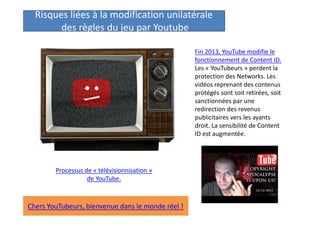 Risques liées à la modification unilatérale
des règles du jeu par Youtube
Fin 2013, YouTube modifie le
fonctionnement de Content ID.
Les « YouTubeurs » perdent la
protection des Networks. Les
vidéos reprenant des contenus
protégés sont soit retirées, soit
sanctionnées par une
redirection des revenus
publicitaires vers les ayants
droit. La sensibilité de Content
ID est augmentée.

Processus de « télévisionnisation »
de YouTube.

Chers YouTubeurs, bienvenue dans le monde réel !

 