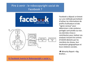 Pire à venir : le robocopyright social de
Facebook ?
Facebook a déposé un brevet
sur une méthode permettant
d’utiliser les informations de
profils d’utilisateurs et des
"signes sociaux" pour
déterminer si des contenus
partagés sont piratés ou non.
Les données mises à
contribution pour réaliser ces
analyses incluent les centres
d’intérêt déclarés par les
membres du réseau, leur
localisation géographique et
leurs relations sociales.
 Minority Report + Big
Brother…

Et Facebook inventa le Robocopyright « social »…

 