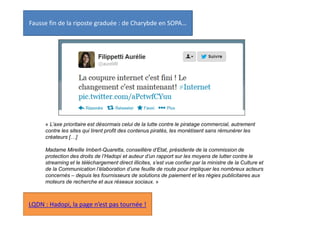 Fausse fin de la riposte graduée : de Charybde en SOPA…

« L’axe prioritaire est désormais celui de la lutte contre le piratage commercial, autrement
contre les sites qui tirent profit des contenus piratés, les monétisent sans rémunérer les
créateurs […]
Madame Mireille Imbert-Quaretta, conseillère d’Etat, présidente de la commission de
protection des droits de l’Hadopi et auteur d’un rapport sur les moyens de lutter contre le
streaming et le téléchargement direct illicites, s’est vue confier par la ministre de la Culture et
de la Communication l’élaboration d’une feuille de route pour impliquer les nombreux acteurs
concernés – depuis les fournisseurs de solutions de paiement et les régies publicitaires aux
moteurs de recherche et aux réseaux sociaux. »

LQDN : Hadopi, la page n’est pas tournée !

 