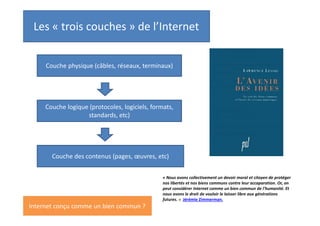 Les « trois couches » de l’Internet :
à qui appartient Internet ?
Couche physique (câbles, serveurs, terminaux)

Toujours appropriée
par quelqu’un (mais
régulée).

Couche logique (protocoles, logiciels, formats,
standards, etc)

La plus ouverte. Protocoles essentiels
du web sont libres (TCP/IP), format
HTML du web ouvert, etc

Couche des contenus (textes, images, musiques,
vidéos, etc)

C’est l’ouverture de la couche logique qui permet
de penser Internet comme un bien commun.

Une petite partie sous licence libre ;
la majorité sous copyright

« Nous avons collectivement un devoir moral et citoyen de protéger
nos libertés et nos biens communs contre leur accaparation. Or, on
peut considérer Internet comme un bien commun de l'humanité. Et
nous avons le droit de vouloir le laisser libre aux générations
futures. » Jérémie Zimmerman.

 