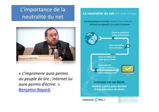 Le principe de
neutralité du net

« L’imprimerie aura permis
au peuple de lire ; Internet lui
aura permis d’écrire. »
Benjamin Bayard.
Une caractéristique du Code, qui cherche
aujourd’hui sa consécration dans la loi.

 