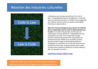 Réaction des industries culturelles

Code Is Law

Law Is Code

« Nombreux sont ceux qui pensent qu’il n’y a rien à
faire : l’irrégulabilité d’Internet est définitive. Il n’est rien
que nous puissions faire pour y remédier. Aussi longtemps
qu’il existera, Internet restera un espace incontrôlable.
C’est dans sa nature même.
Mais rien n’est plus dangereux pour l’avenir de la liberté
dans le cyberespace que de croire la liberté garantie par
le code. Car le code n’est pas figé. L’architecture du
cyberespace n’est pas définitive. L’irrégulabilité est une
conséquence du code, mais le code peut changer.
D’autres architectures peuvent être superposées aux
protocoles de base TCP/IP, et ces nouvelles couches
peuvent rendre l’usage du Net fondamentalement
contrôlable. Le commerce est en train de construire une
architecture de ce type. Le gouvernement peut y aider.
Les deux réunis peuvent transformer la nature même du
Net. Il le peuvent, et le font. »

Lawrence Lessig. Code Is Law

Faire en sorte que la loi s’inscrive dans le Code et
retrouve le pouvoir de réguler les comportements…

 