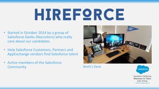 • Started in October 2014 by a group of
Salesforce Geeks (Recruiters) who really
care about our candidates
• Help Salesforce Customers, Partners and
AppExchange vendors find Salesforce talent
• Active members of the Salesforce
Community Brett’s Desk