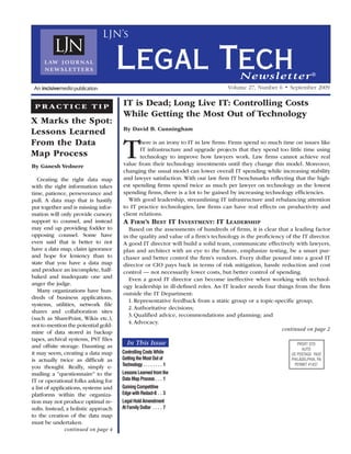 LJN’s


                                      Legal Tech                                      Newsletter ®
                                                                                 Volume 27, Number 6 • September 2009


 P R AC T I C E T I P                 IT is Dead; Long Live IT: Controlling Costs
                                      While Getting the Most Out of Technology
X Marks the Spot:
                                      By David B. Cunningham
Lessons Learned
From the Data
Map Process
By Ganesh Vednere
                                      T      here is an irony to IT in law firms: Firms spend so much time on issues like
                                             IT infrastructure and upgrade projects that they spend too little time using
                                             technology to improve how lawyers work. Law firms cannot achieve real
                                      value from their technology investments until they change this model. Moreover,
                                      changing the usual model can lower overall IT spending while increasing stability
   Creating the right data map        and lawyer satisfaction. With our law firm IT benchmarks reflecting that the high-
with the right information takes      est spending firms spend twice as much per lawyer on technology as the lowest
time, patience, perseverance and      spending firms, there is a lot to be gained by increasing technology efficiencies.
pull. A data map that is hastily         With good leadership, streamlining IT infrastructure and rebalancing attention
put together and is missing infor-    to IT practice technologies, law firms can have real effects on productivity and
mation will only provide cursory      client relations.
support to counsel, and instead       A Firm’s Best it investment: it LeAdership
may end up providing fodder to          Based on the assessments of hundreds of firms, it is clear that a leading factor
opposing counsel. Some have           in the quality and value of a firm’s technology is the proficiency of the IT director.
even said that is better to not       A good IT director will build a solid team, communicate effectively with lawyers,
have a data map, claim ignorance      plan and architect with an eye to the future, emphasize testing, be a smart pur-
and hope for leniency than to         chaser and better control the firm’s vendors. Every dollar poured into a good IT
state that you have a data map        director or CIO pays back in terms of risk mitigation, hassle reduction and cost
and produce an incomplete, half-      control — not necessarily lower costs, but better control of spending.
baked and inadequate one and            Even a good IT director can become ineffective when working with technol-
anger the judge.                      ogy leadership in ill-defined roles. An IT leader needs four things from the firm
   Many organizations have hun-
                                      outside the IT Department:
dreds of business applications,
                                        1. Representative feedback from a static group or a topic-specific group;
systems, utilities, network file
                                        2. Authoritative decisions;
shares and collaboration sites
                                        3. Qualified advice, recommendations and planning; and
(such as SharePoint, Wikis etc.),
                                        4. Advocacy.
not to mention the potential gold-
                                                                                                       continued on page 2
mine of data stored in backup
tapes, archival systems, PST files
and offsite storage. Daunting as
                                          In This Issue
it may seem, creating a data map      Controlling Costs While
is actually twice as difficult as     Getting the Most Out of
you thought. Really, simply e-        Technology  .  .  .  .  .  .  .  . 1
mailing a “questionnaire” to the      Lessons Learned from the
IT or operational folks asking for    Data Map Process  .  .  . 1
a list of applications, systems and   Gaining Competitive
platforms within the organiza-        Edge with Redact-It  .  . 3
tion may not produce optimal re-      Legal Hold Amendment
sults. Instead, a holistic approach   At Family Dollar  .  .  .  . 7
to the creation of the data map
must be undertaken.
                continued on page 4
 