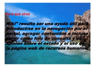 Para que sirve
Wiki" resulta ser una ayuda útil para
introducirse en la navegación por el
portal, agregar contenidos e incluso
servir como foro de consulta y de
opinión sobre el estado y el uso de
la página web de recursos humanos.
.
 
