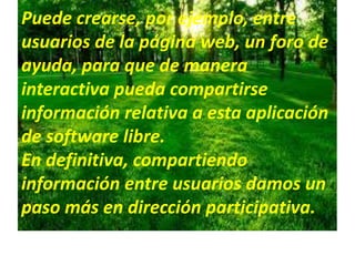 Puede crearse, por ejemplo, entre
usuarios de la página web, un foro de
ayuda, para que de manera
interactiva pueda compartirse
información relativa a esta aplicación
de software libre.
En definitiva, compartiendo
información entre usuarios damos un
paso más en dirección participativa.
 