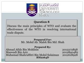 Question 8
Question 8
Discuss the main principles of WTO and evaluate the
Discuss the main principles of WTO and evaluate the
effectiveness of the WTO in resolving international
effectiveness of the WTO in resolving international
trade dispute.
trade dispute.
Prepared For:

Mr. Mohd Ab. Malek Bin Md. Shah
Prepared By:

Ahmad Afidz Bin Mohlisin
Maswadi Bin Aziz
Muhamad Shahrulfitri Bin Mohd Sulaiman
BM2264D

2012272858
2012840482
2012618928

 