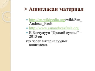 > Ашигласан материал
 http://en.wikipedia.org/wiki/San_
Andreas_Fault
 http://www.sanandreasfault.org
 Е.Батчулуун “Дэлхий судлал” –
2013 он
гэх зэрэг материалуудыг
ашигласан.
 