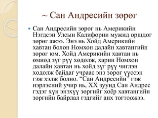 ~ Сан Андресийн зөрөг
 Сан Андресийн зөрөг нь Америкийн
Нэгдсэн Улсын Калифорни мужид оршдог
зөрөг ажээ. Энэ нь Хойд Америкийн
хавтан болон Номхон далайн хавтангийн
зөрөг юм. Хойд Америкийн хавтан нь
өмнөд зүг рүү хөдөлж, харин Номхон
далайн хавтан нь хойд зүг рүү чиглэн
хөдөлж байдаг учраас энэ зөрөг үүссэн
гэж хэлж болно. “Сан Андресийн” гэж
нэрлэсний учир нь, ХХ зуунд Сан Андрес
гэдэг хүн энэхүү зөргийг хоёр хавтангийн
зөргийн байрлал гэдгийг анх тогтоожээ.
 