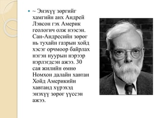  ~ Энэхүү зөргийг
хамгийн анх Андрей
Лэвсон гэх Америк
геологич олж нээсэн.
Сан-Андресийн зөрөг
нь тухайн газрын хойд
хэсэг орчмоор байрлах
нэгэн нуурын нэрээр
нэрлэгдсэн ажээ. 30
сая жилийн өмнө
Номхон далайн хавтан
Хойд Америкийн
хавтанд хүрэхэд
энэхүү зөрөг үүссэн
ажээ.
 