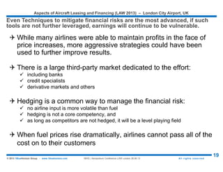 Aspects of Aircraft Leasing and Financing (LAW 2015) – London City Airport, UK
19© 2015 1BlueHorizon Group - www.1bluehorizon.com All rights reserved1BHG | Aeropodium Conference LAW London 26.06.15
Source: BMI Freight Transport Report 2015, 1BlueHorizon Group Analysis
RISKS MITIGATION BY HEDGING JET FUEL
One of the main concern is to mitigate Risks related to jet fuel by hedging it, the
largest portion of airlines’ operating expenses
85
80
114
128127
80
85
90
95
100
105
110
115
120
125
130
2010 2011 2012 2013 2014 2015 2016
119
92
Jet Fuel Price
?
 Three main components - aircraft ownership, fuel and
maintenance - account for more than half of an airline’s
operating expenses. While they are not entirely controllable,
it is essential to factor them in the risk management...
 Airlines have tried to pass on fuel price increases to
consumers, but unless all airlines do this simultaneously,
those that did it were at a competitive disadvantage
 To minimize the impact of fuel price increases, airlines may
cancel low-capacity routes, consolidate routes, and use one-
engine taxiing at airports.
 Proactively, most airlines engage in financial hedging to
protect against fuel cost increases, and may buy newer
planes and engines that are more fuel-efficient for a
particular type of service.
 Fuel consumption of aircraft varies widely: an Airbus 319
that carries 122 may burn 758 gallons of fuel per hour, while
a Boeing 747-400 that carries 369 may burn 3,500 gallons
per hour. Because of high fuel costs, newer planes and
engines have been designed to be as efficient as possible
for a particular type of service.
 However, jet fuel prices are expected to stabilize for the
coming at around USD 85/bbl and will thus relieve further
airlines from increasing cost pressures (low oil prices are
good news for airlines!)
 