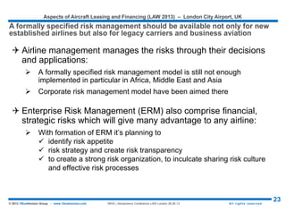 Aspects of Aircraft Leasing and Financing (LAW 2015) – London City Airport, UK
23© 2015 1BlueHorizon Group - www.1bluehorizon.com All rights reserved1BHG | Aeropodium Conference LAW London 26.06.15
 In the new arrangement, a guarantor ‘insures’ the refunds to the
bank, which then releases the cash in the escrow account
Customers Bank
Escrow
Account
Guarantor Airline
Credit card
payments
Refunds
Payments
Refunds
Guarantor provides financial
guarantee to the bank
Airline receives from the
escrow account, a lump
sum equal to the guarantee
amount
Funds released as
customers use tickets
RISKS MITIGATION INVOLVING GUARANTEES
One of the other well established technique for financial risk management involves
guarantees for credit card transactions
Source: © 1BlueHorizon Group Research & Analysis
 