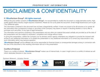 Aspects of Aircraft Leasing and Financing (LAW 2015) – London City Airport, UK
32© 2015 1BlueHorizon Group - www.1bluehorizon.com All rights reserved1BHG | Aeropodium Conference LAW London 26.06.15
We work with clients who face major strategic
discontinuities and risks to transform their
business models. This transformation can take
many different forms, such as a major
repositioning of the customer value
proposition, a move to a simpler, lower-cost
operating model, or a fundamental change in
the relationship with suppliers… mastering the
changes required for short+long term success.
P R O P R I E TA R Y I N F O R M AT I O N
1BlueHorizon Group® main focus is on the airline / aerospace industry, but not only…
BUSINESS TRANSFORMATION
1BHG® provides an array of capabilities to
support investment decision making, backed
by deep expertise across diverse industry
sectors. Our services include conducting
industry market scans; designing acquisition
and divestiture strategies; developing robust,
analytically driven due diligence; assisting
with transaction negotiations...
MERGERS & ACQUISITIONS
1BHG® has developed a holistic approach to
ensure companies capture the full value of
transactions. This approach includes effective
alignment and culture change, improving
operations management and performance,
customer retention, supplier/vendor
integration, and intelligent rationalization,
backed by detailed, step-by-step
implementation support...
POST-MERGERS INTEGRATION
With more than a decade of experience in
strategic, operational, and financial
restructuring, 1BHG® offers a complete
management solution and "one-stop-shop"
approach to turning around companies. We act
as a coordinator for restructuring processes,
as an objective expert and a neutral third party
who provides quantitatively supported advice
to address the interests of management...
RESTRUCTURING
As corporate strategy consulting firms, 1BHG®
helps enterprises develop, build, and operate
strong businesses that deliver sustained
shareholder value growth. We look at strategy
from the "outside in" finding strategic insight
through a robust understanding of current and
future customer priorities. We harness thought
leadership in the key areas below to deliver
breakthrough recommendations to clients...
GROWTH STRATEGY
Attempts to improve performance are often
incomplete and result in hard-won but
ultimately unsustainable shifts in performance.
1BHG® takes a holistic perspective that
recognizes and leverages the
interconnectedness of your business design
(starting with your assets, activities and
organization) to deliver fundamental,
sustainable improvement...
PERFORMANCE IMPROVEMENT
Effective marketing campaigns drive revenue,
profit, and brand value. But the marketing
landscape is becoming increasingly complex,
with rapidly evolving customer needs and
digital competencies are now essential to win
but are risky to outsource. Businesses need
new strategies to reach their target
audiences...
MARKETING
Capacity-constrained industries, with high
fixed costs and low marginal costs, require
different techniques to maximize the value
from their products and services. Should you
discount the flight seat today or hope for a
higher price tomorrow? Revenue or yield
management uses analysis of demand and
price sensitivity for different market segments
to make optimal pricing decisions…
REVENUE MANAGEMENT
HIGHLIGHT ON CORE CAPABILITIES - WHAT WE DO
Source: © 1BlueHorizon Group | What we do
 