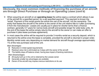 Aspects of Aircraft Leasing and Financing (LAW 2015) – London City Airport, UK
3© 2015 1BlueHorizon Group - www.1bluehorizon.com All rights reserved1BHG | Aeropodium Conference LAW London 26.06.15
Source: 1BlueHorizon Group | Research & Analysis 2015
FORECASTING THE AVIATION MARKET
As any economist will tell you, forecasting is difficult especially if it is about the future.
With both the air traffic cycle and the financial cycle experiencing a very strong “high”, the technology cycle could be a
potential risk factor for many investors and/or financiers with the imminent generation-change virtually across the entire
spectrum of commercial jets. In the regional jet market, the CRJ’s, ERJ’s and E-Jets will be replaced by a new generation of
MRJ’s, E2’s and CSeries aircraft. In the mainstream single aisle segment, the current A320 and 737 will be replaced by their
more efficient successors, the NEO and MAX. In the twin aisle segment, both the 787 and A350-900 are alternatives to the 767,
A330 and 777-200, with the A330NEO not too far behind. Although still a few years away, the A350-1000 and 777X for the
majority of operators seem excellent alternatives for the 777-300ER and even for the big twin-aisle “quads”, such as the 747
and A380.
 As any economist will tell you, forecasting is difficult especially if it is about the
future... 1BHG® generally looks at three different “macro” level cycles plus a
“micro” cycle to analyze transactions, as well as the state of the air-finance
market :
1. The first macro cycle we look at is the state of the air transport market (IATA traffic reports, macro-
economic indicators as well as relevant cost-indicators, such as the price of jet-fuel);
2. The second macro cycle is what we call the technology cycle. For how long will the aircraft to be financed or
invested in meet the highest operational standards, such as fuel efficiency, environmental impact or a
payload-range performance that is in line with today’s airline requirements?
3. The third macro cycle that is often overlooked is the financial cycle. What is the cost of capital, interest rates
and how balanced are demand and supply of different sources of liquidity;
4. The fourth cycle, the “micro”-level aircraft maintenance cycle, is extremely relevant for individual deals,
especially involving mid-life aircraft or part-out projects.
 