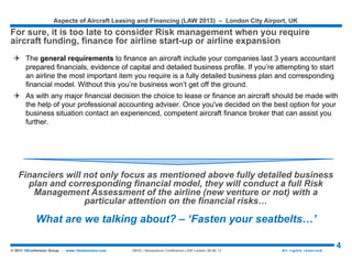 Aspects of Aircraft Leasing and Financing (LAW 2015) – London City Airport, UK
4© 2015 1BlueHorizon Group - www.1bluehorizon.com All rights reserved1BHG | Aeropodium Conference LAW London 26.06.15
 Under a direct purchase arrangement the airline purchases the plane direct from the
manufacturer or vendor, using a secured mortgage loan or structured finance lease.
The amount of the advance for the aircraft can vary up to 90% depending on the airline
and its available capital. These loans are generally structured with a term up to 12
years with mortgage style amortization and either fixed or floating interest rates. It’s
quite common for several lenders to work in a syndicate to provide larger loan
packages.
 There are several advantages and disadvantages with direct purchase of an aircraft,
they include:
Main Advantages:
 Airline builds up equity in the aircraft as it pays down the mortgage or finance lease
 The airline is the owner of the aircraft and so can modify it to its own exact requirements
 As the owner of the aircraft the airline is able to gain significant taxation benefits in most countries
Main Disadvantages:
 The is subject to residual value risk at the end of the term
 Less flexible method of ownership when compared to an operating lease
 Heavily weighs down a company’s balance sheet which may affect other banking covenants
Source: 1BlueHorizon Group | Research
FINANCING THROUGH DIRECT PURCHASE…
Obviously, the most common methods of financing the purchase of an aircraft are
through Direct Purchase or through an Operating Lease
 