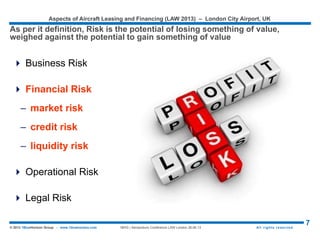 Aspects of Aircraft Leasing and Financing (LAW 2015) – London City Airport, UK
7© 2015 1BlueHorizon Group - www.1bluehorizon.com All rights reserved1BHG | Aeropodium Conference LAW London 26.06.15
 Islamic finance is broadly perceived as a way of managing money by taking into account Islamic
religious requirements – Namely the Shariah. Shariah generally refers to the laws derived from
the Qur’an and the Sunnah and provides guidance to Muslims in the way that they conduct
themselves in their daily lives.
 One of the most important tenets of Islamic finance is the prohibition of ’riba’, which in simple
terms, means ‘extra’ or ‘excess’. This prohibition against excesses has been interpreted by
Islamic scholars to mean a prohibition against the charging or receipt of any interest. As a result,
interest is banned in all types of Islamic transactions.
 Islamic Aircraft Financing in Practice – The Ijarah
 An Ijarah refers to an arrangement where the owner/lessor enters into an
agreement to transfer the right to use a certain asset to another person in
consideration for prescribed rental payments. An Ijarah contract is
equivalent to a conventional lease agreement and is therefore a popular
choice in Islamic aircraft financing.
 Some of the basic principles in an Ijarah contract are, amongst others, that
the asset has to be of valuable use, that all risk of ownership is borne by the
lessor and all liabilities arising from the use of the asset is borne by the
lessee.
Source: © 1BlueHorizon Group Research & Analysis
ABOUT ISLAMIC AIRCRAFT FINANCING
Before to talk about Risks, a quick appendix for people involved in the Middle East
with Islamic Aircraft Financing
 